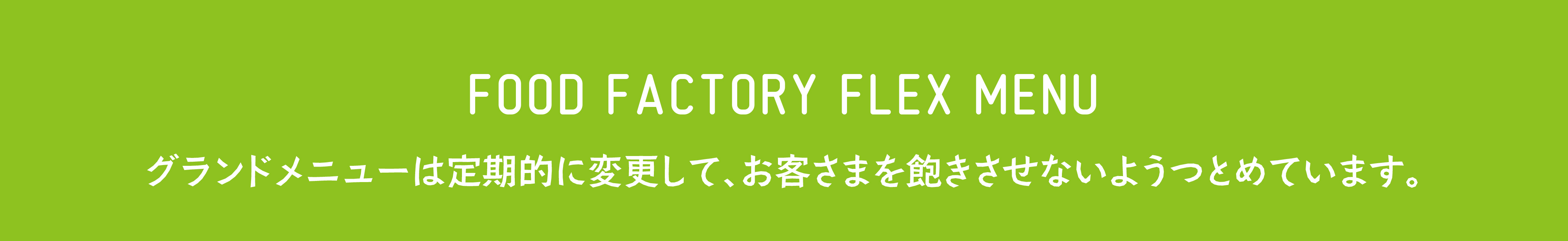 FOOD FACTORY FLEX MENU グランドメニューは定期的に変更して、お客様を飽きさせないようにつとめています。