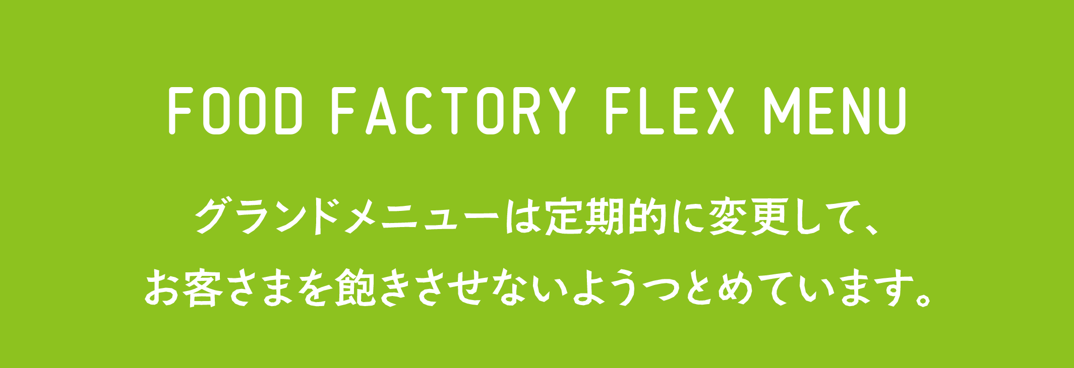 FOOD FACTORY FLEX MENU グランドメニューは定期的に変更して、お客様を飽きさせないようにつとめています。